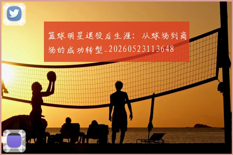 篮球明星退役后生涯：从球场到商场的成功转型_20260523113648