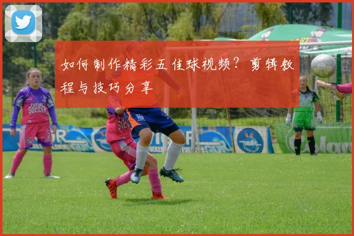 如何制作精彩五佳球视频？剪辑教程与技巧分享