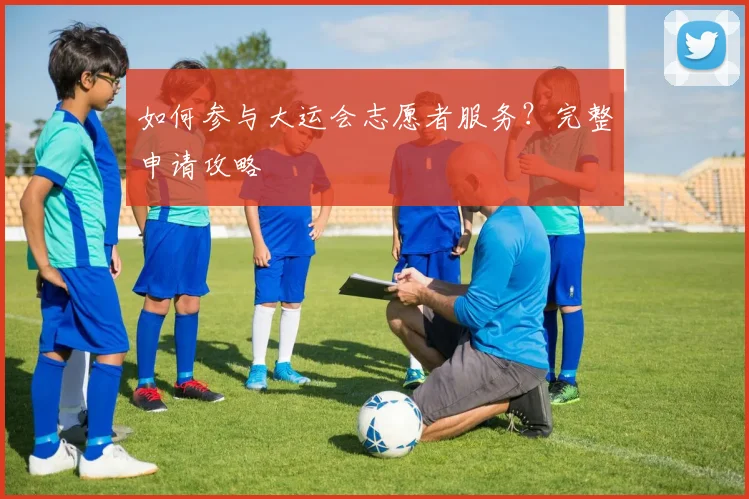 如何参与大运会志愿者服务?完整申请攻略