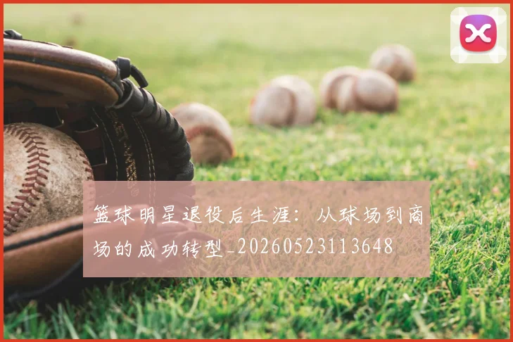 篮球明星退役后生涯:从球场到商场的成功转型_20260523113648