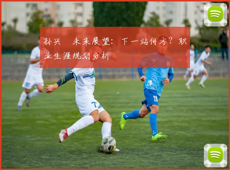 孙兴慜未来展望：下一站何方？职业生涯规划分析