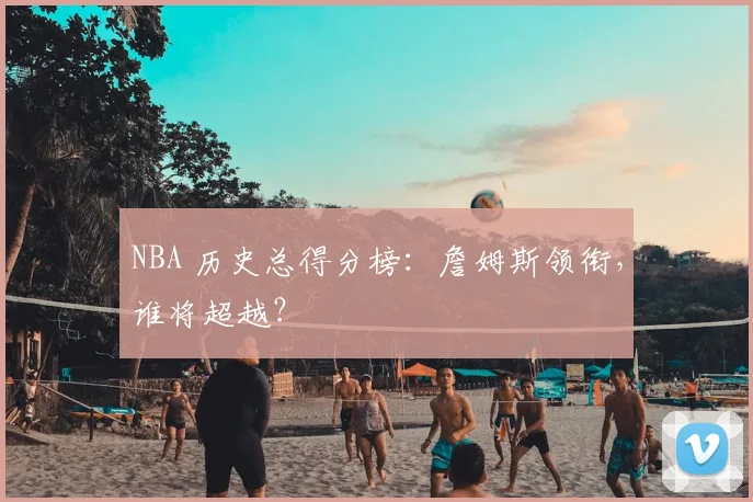 NBA 历史总得分榜：詹姆斯领衔，谁将超越？