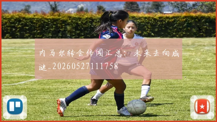 内马尔转会传闻汇总：未来去向成谜_20260527111758