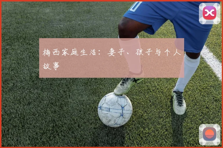 梅西家庭生活:妻子、孩子与个人故事