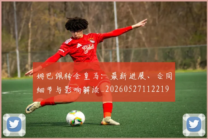 姆巴佩转会皇马：最新进展、合同细节与影响解读_20260527112219