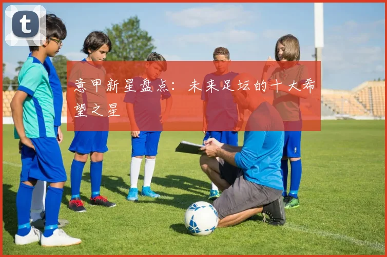 意甲新星盘点：未来足坛的十大希望之星