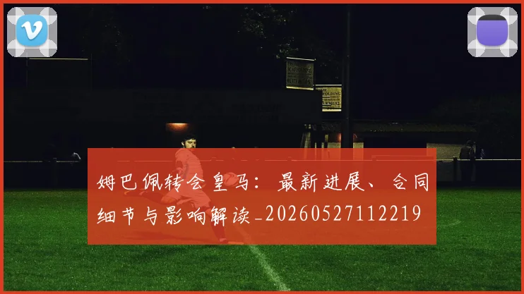 姆巴佩转会皇马:最新进展、合同细节与影响解读_20260527112219
