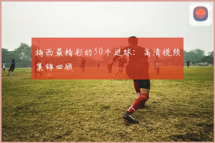 梅西最精彩的50个进球：高清视频集锦回顾