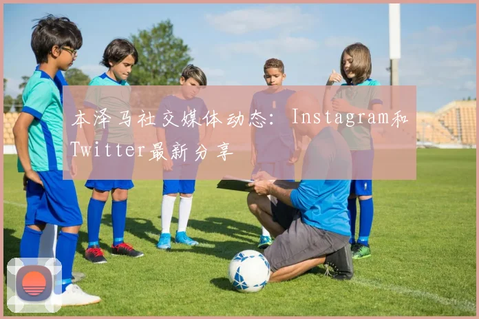 本泽马社交媒体动态：Instagram和Twitter最新分享