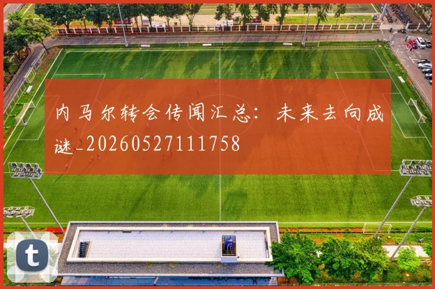 内马尔转会传闻汇总:未来去向成谜_20260527111758