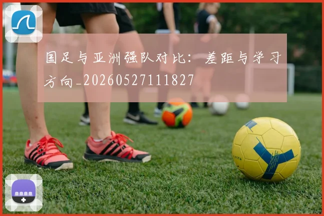 国足与亚洲强队对比：差距与学习方向_20260527111827