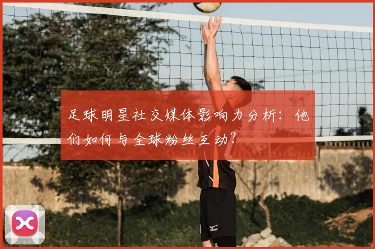 足球明星社交媒体影响力分析：他们如何与全球粉丝互动？