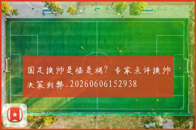 国足换帅是福是祸？专家点评换帅决策利弊_20260606152938