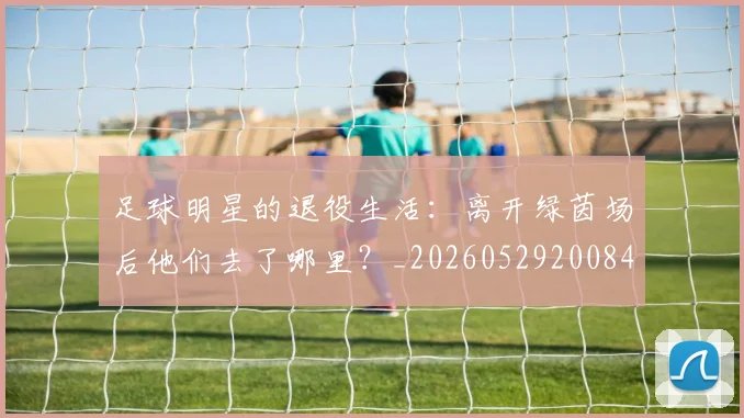 足球明星的退役生活：离开绿茵场后他们去了哪里？_20260529200849