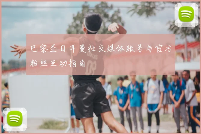 巴黎圣日耳曼社交媒体账号与官方粉丝互动指南