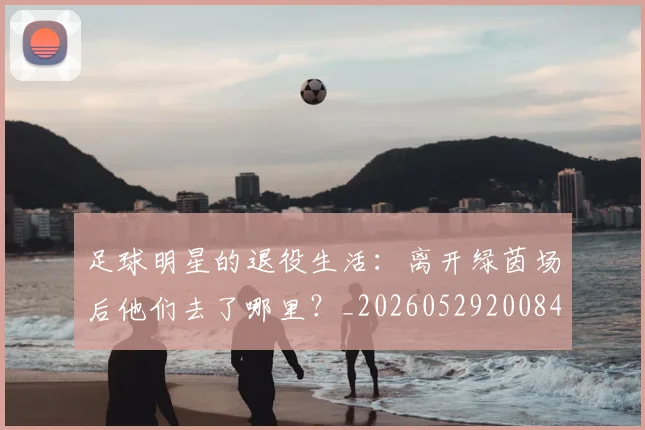 足球明星的退役生活：离开绿茵场后他们去了哪里？_20260529200849