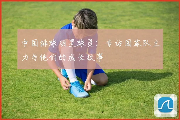 中国排球明星球员：专访国家队主力与他们的成长故事