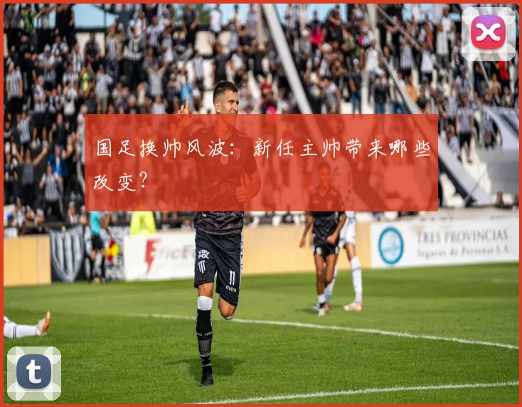 国足换帅风波：新任主帅带来哪些改变？