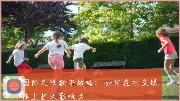 国际足联数字战略:如何在社交媒体上扩大影响力