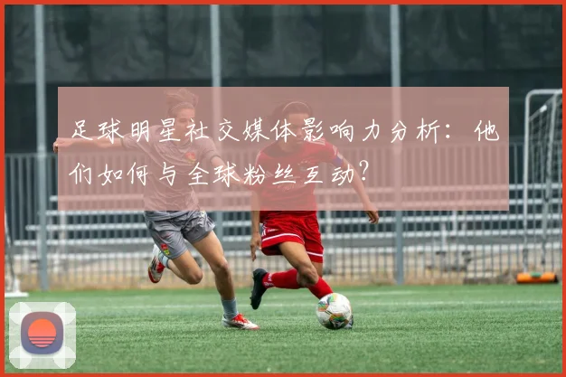 足球明星社交媒体影响力分析：他们如何与全球粉丝互动？