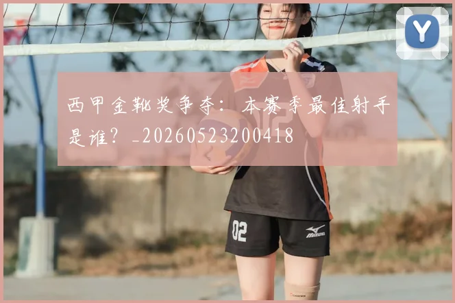 西甲金靴奖争夺:本赛季最佳射手是谁?_20260523200418