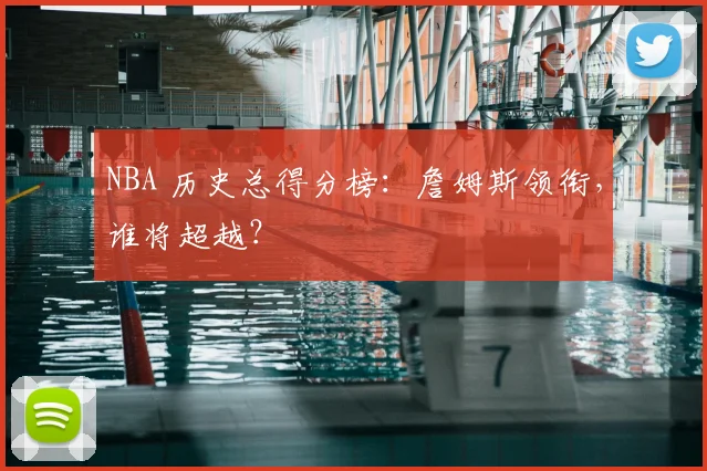 NBA 历史总得分榜：詹姆斯领衔，谁将超越？