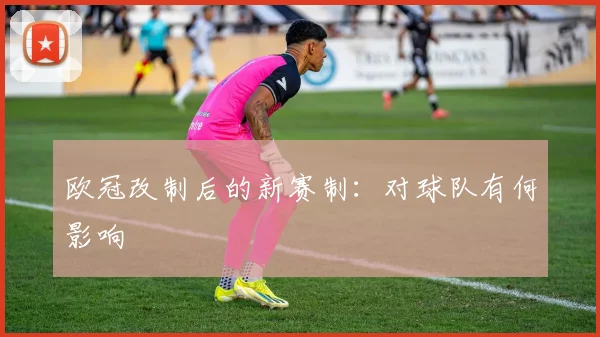 欧冠改制后的新赛制:对球队有何影响