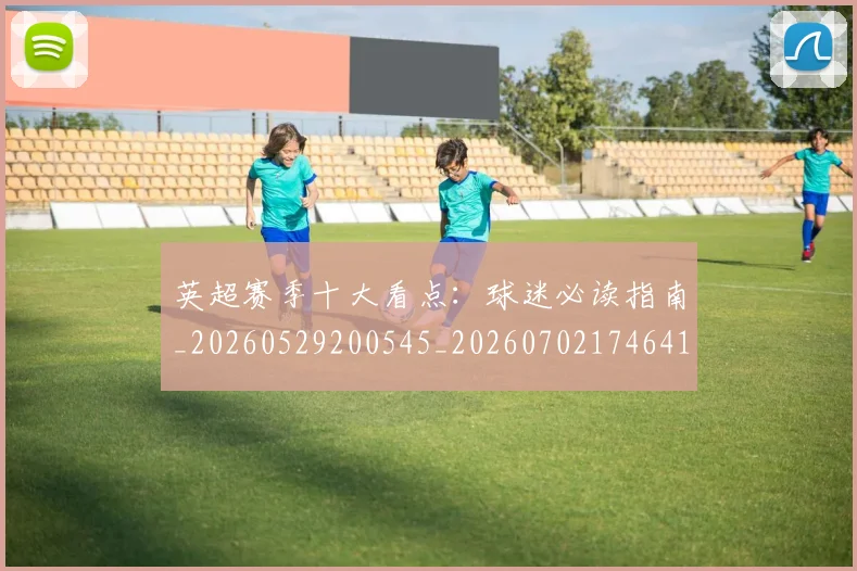 英超赛季十大看点:球迷必读指南_20260529200545_20260702174641
