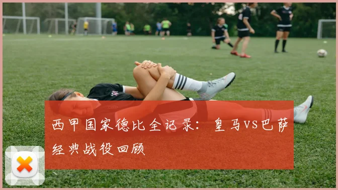 西甲国家德比全记录:皇马vs巴萨经典战役回顾