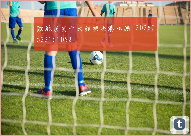 欧冠历史十大经典决赛回顾_20260522161052