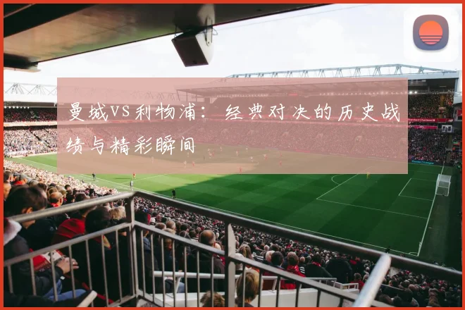 曼城vs利物浦：经典对决的历史战绩与精彩瞬间