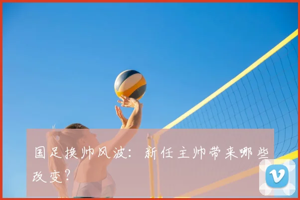 国足换帅风波：新任主帅带来哪些改变？