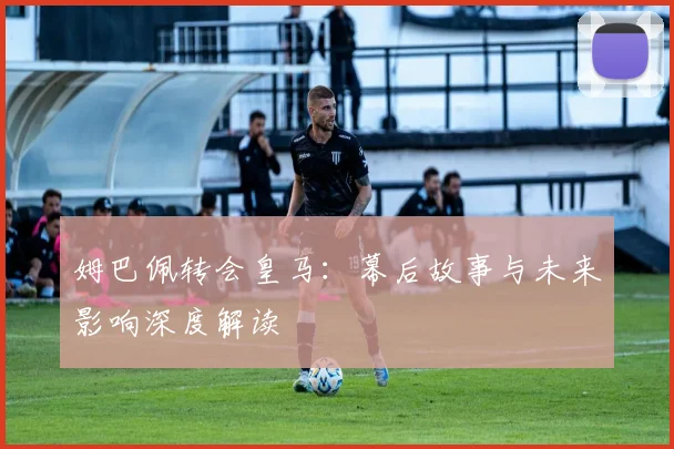 姆巴佩转会皇马:幕后故事与未来影响深度解读