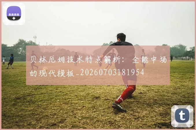 贝林厄姆技术特点解析:全能中场的现代模板_20260703181954